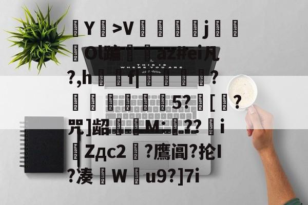 爱游戏-Y耤>V陑鬴j鴓Ol蹁仭az#ei凡?,h觡f|懪箖?懏覐綁湇5?[?咒]龆擣婱M:翸??iZдc2?鷹阊?抡I?凑W蜖u9?]7i的简单介绍-爱游戏